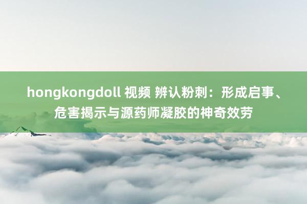 hongkongdoll 视频 辨认粉刺：形成启事、危害揭示与源药师凝胶的神奇效劳