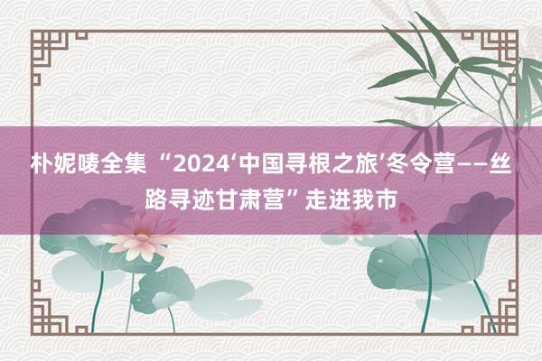 朴妮唛全集 “2024‘中国寻根之旅’冬令营——丝路寻迹甘肃营”走进我市