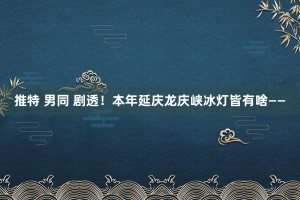 推特 男同 剧透！本年延庆龙庆峡冰灯皆有啥——