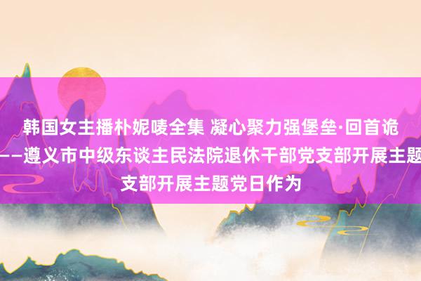 韩国女主播朴妮唛全集 凝心聚力强堡垒·回首诡计新篇章——遵义市中级东谈主民法院退休干部党支部开展主题党日作为