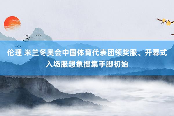 伦理 米兰冬奥会中国体育代表团领奖服、开幕式入场服想象搜集手脚初始