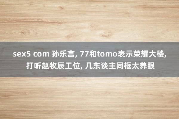 sex5 com 孙乐言， 77和tomo表示荣耀大楼， 打听赵牧辰工位， 几东谈主同框太养眼