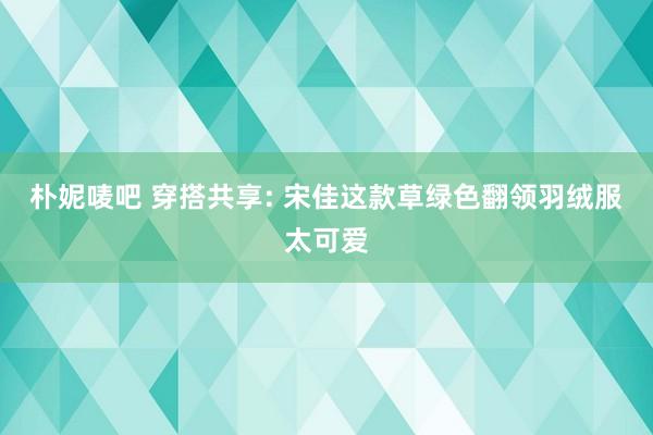 朴妮唛吧 穿搭共享: 宋佳这款草绿色翻领羽绒服太可爱