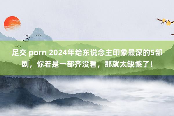 足交 porn 2024年给东说念主印象最深的5部剧，你若是一部齐没看，那就太缺憾了！