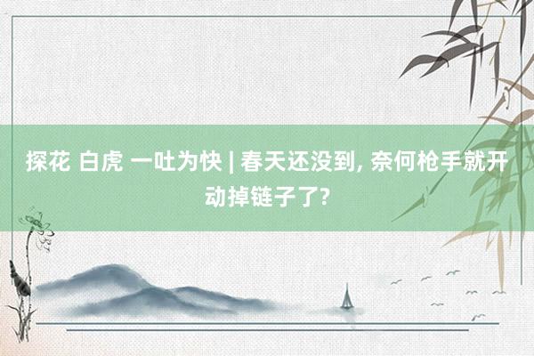 探花 白虎 一吐为快 | 春天还没到， 奈何枪手就开动掉链子了?