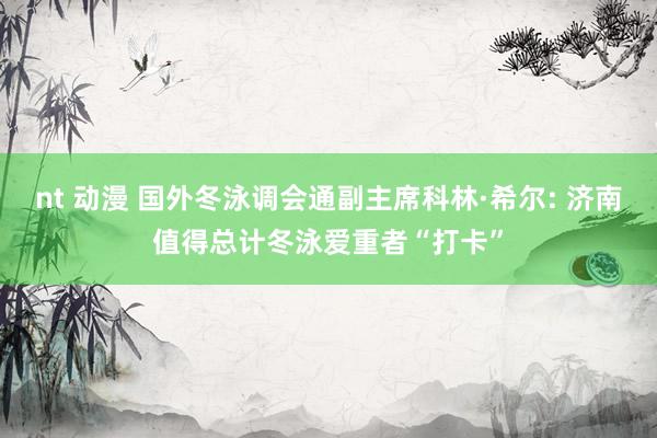 nt 动漫 国外冬泳调会通副主席科林·希尔: 济南值得总计冬泳爱重者“打卡”