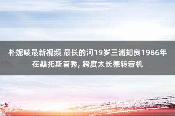 朴妮唛最新视频 最长的河19岁三浦知良1986年在桑托斯首秀， 跨度太长德转宕机