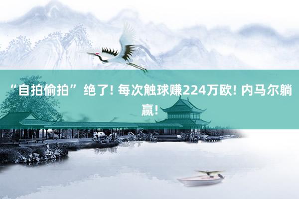 “自拍偷拍” 绝了! 每次触球赚224万欧! 内马尔躺赢!