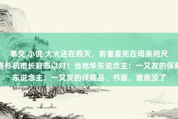 拳交 小说 大火还在毁灭，前童星死在母亲咫尺！消防栓为何没水？洛杉矶市长窘态以对！当地华东说念主：一又友的保藏品、书画，澈底没了