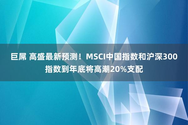 巨屌 高盛最新预测！MSCI中国指数和沪深300指数到年底将高潮20%支配