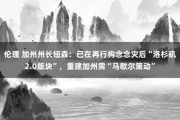 伦理 加州州长纽森：已在再行构念念灾后“洛杉矶2.0版块”，重建加州需“马歇尔策动”