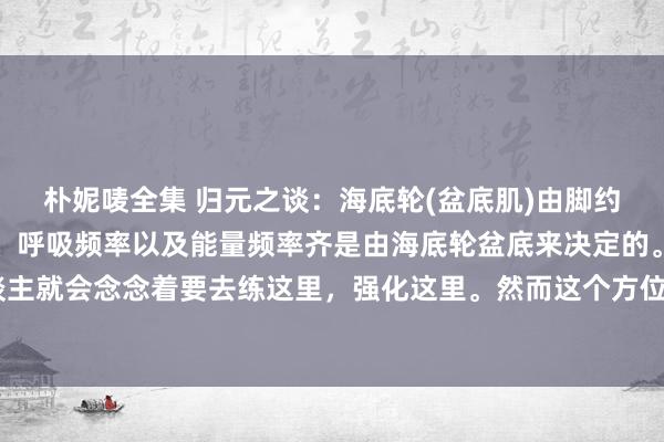 朴妮唛全集 归元之谈：海底轮(盆底肌)由脚约束。东谈主的身心状况、呼吸频率以及能量频率齐是由海底轮盆底来决定的。是以有的聪惠的东谈主就会念念着要去练这里，强化这里。然而这个方位的状况又不是我方不错约束的，也便是但愿自...