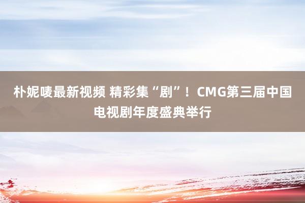 朴妮唛最新视频 精彩集“剧”！CMG第三届中国电视剧年度盛典举行