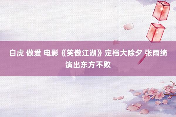 白虎 做爱 电影《笑傲江湖》定档大除夕 张雨绮演出东方不败