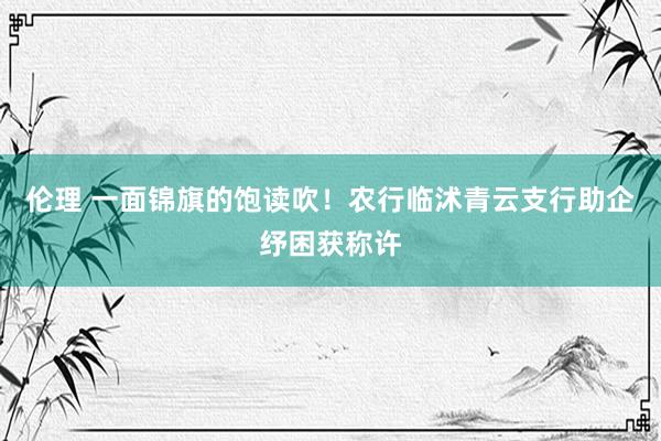 伦理 一面锦旗的饱读吹！农行临沭青云支行助企纾困获称许