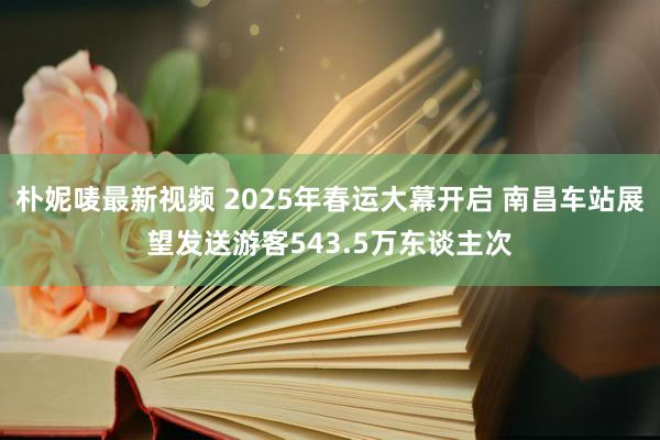 朴妮唛最新视频 2025年春运大幕开启 南昌车站展望发送游客543.5万东谈主次