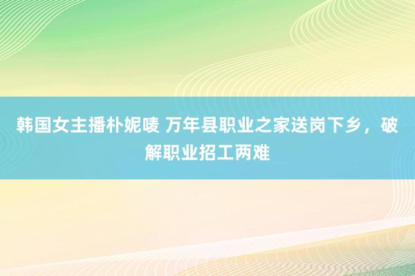 韩国女主播朴妮唛 万年县职业之家送岗下乡，破解职业招工两难