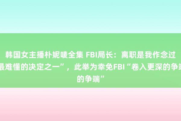 韩国女主播朴妮唛全集 FBI局长：离职是我作念过“最难懂的决定之一”，此举为幸免FBI“卷入更深的争端”