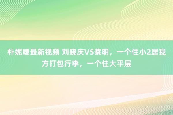 朴妮唛最新视频 刘晓庆VS蔡明，一个住小2居我方打包行李，一个住大平层