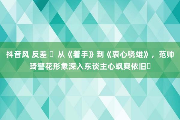 抖音风 反差 ‌从《着手》到《衷心骁雄》，范帅琦警花形象深入东谈主心飒爽依旧‌