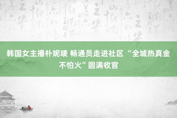 韩国女主播朴妮唛 畅通员走进社区 “全城热真金不怕火”圆满收官