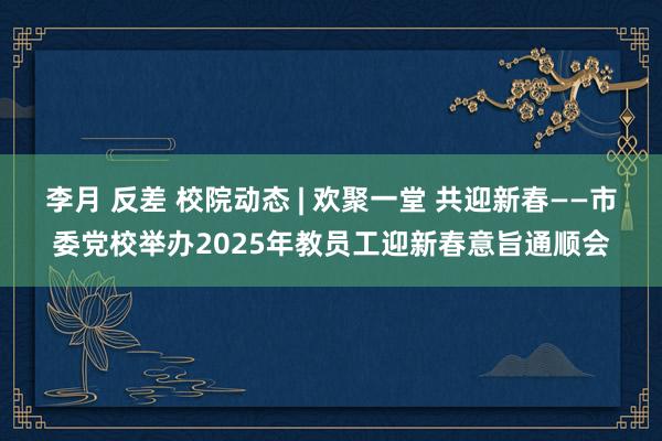 李月 反差 校院动态 | 欢聚一堂 共迎新春——市委党校举办2025年教员工迎新春意旨通顺会