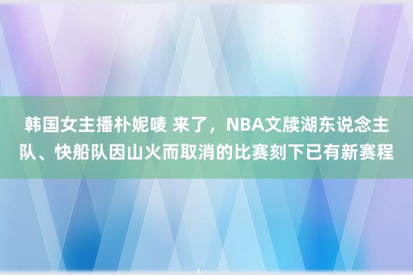 韩国女主播朴妮唛 来了，NBA文牍湖东说念主队、快船队因山火而取消的比赛刻下已有新赛程