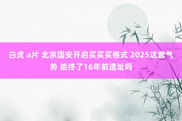 白虎 a片 北京国安开启买买买格式 2025这套气势 能终了16年前遗址吗