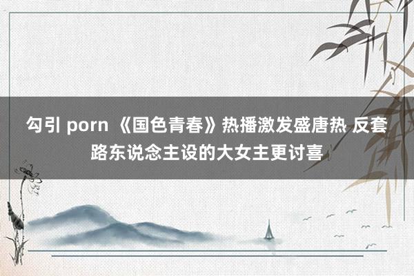 勾引 porn 《国色青春》热播激发盛唐热 反套路东说念主设的大女主更讨喜