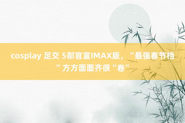 cosplay 足交 5部官宣IMAX版，“最强春节档”方方面面齐很“卷”