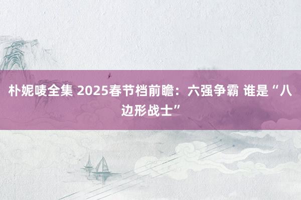 朴妮唛全集 2025春节档前瞻：六强争霸 谁是“八边形战士”