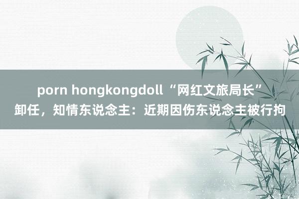 porn hongkongdoll “网红文旅局长”卸任，知情东说念主：近期因伤东说念主被行拘