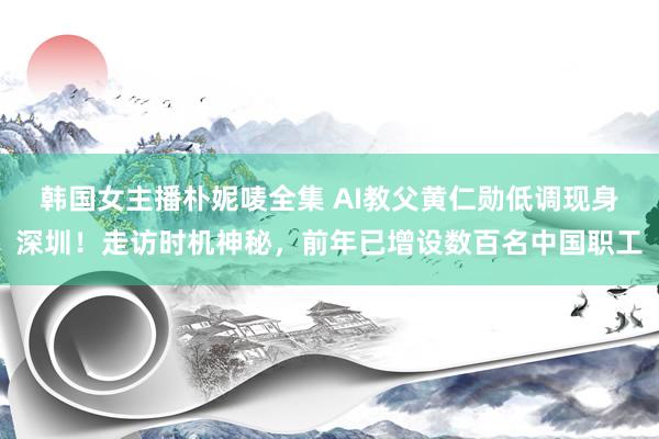 韩国女主播朴妮唛全集 AI教父黄仁勋低调现身深圳！走访时机神秘，前年已增设数百名中国职工