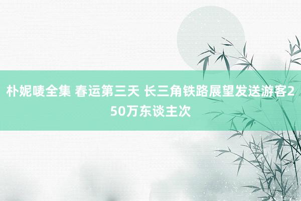 朴妮唛全集 春运第三天 长三角铁路展望发送游客250万东谈主次