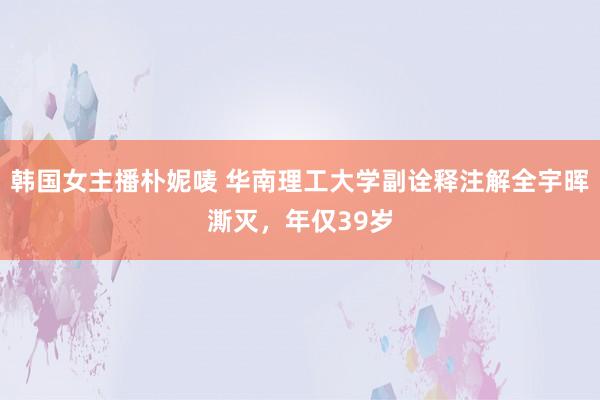 韩国女主播朴妮唛 华南理工大学副诠释注解全宇晖澌灭，年仅39岁